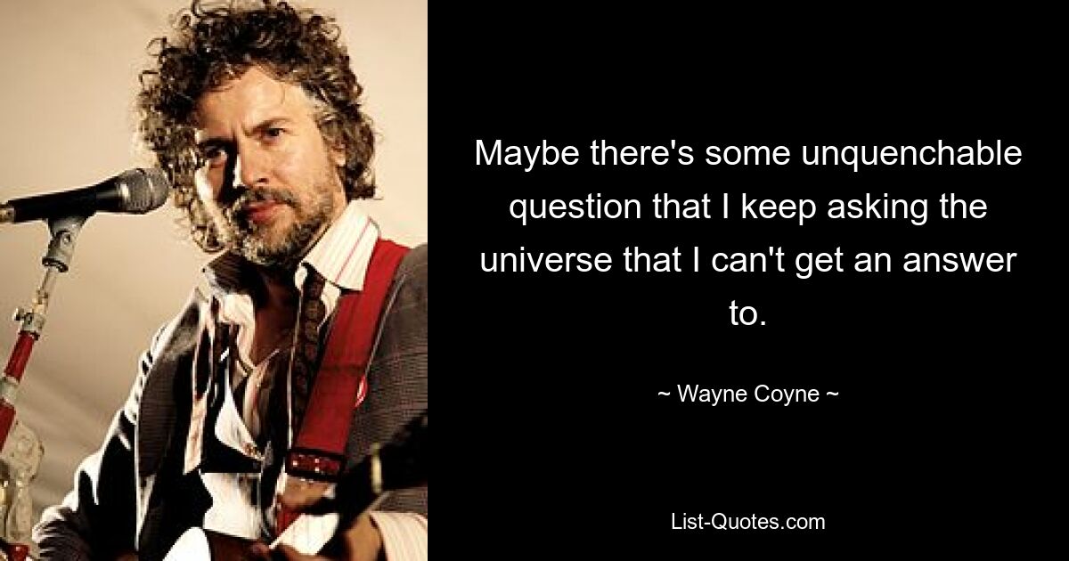 Maybe there's some unquenchable question that I keep asking the universe that I can't get an answer to. — © Wayne Coyne