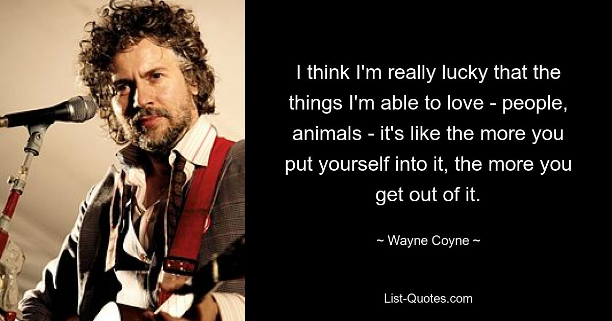 I think I'm really lucky that the things I'm able to love - people, animals - it's like the more you put yourself into it, the more you get out of it. — © Wayne Coyne