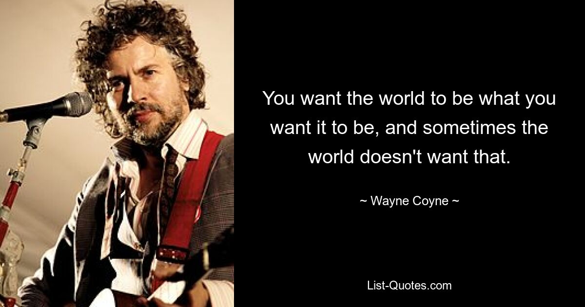 You want the world to be what you want it to be, and sometimes the world doesn't want that. — © Wayne Coyne