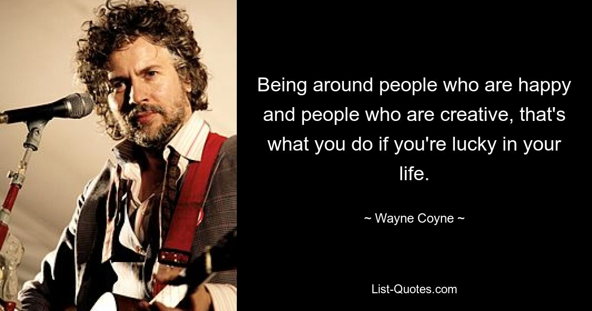 Being around people who are happy and people who are creative, that's what you do if you're lucky in your life. — © Wayne Coyne