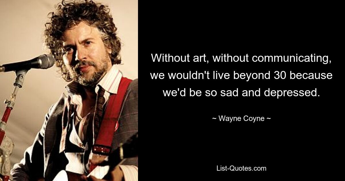 Without art, without communicating, we wouldn't live beyond 30 because we'd be so sad and depressed. — © Wayne Coyne