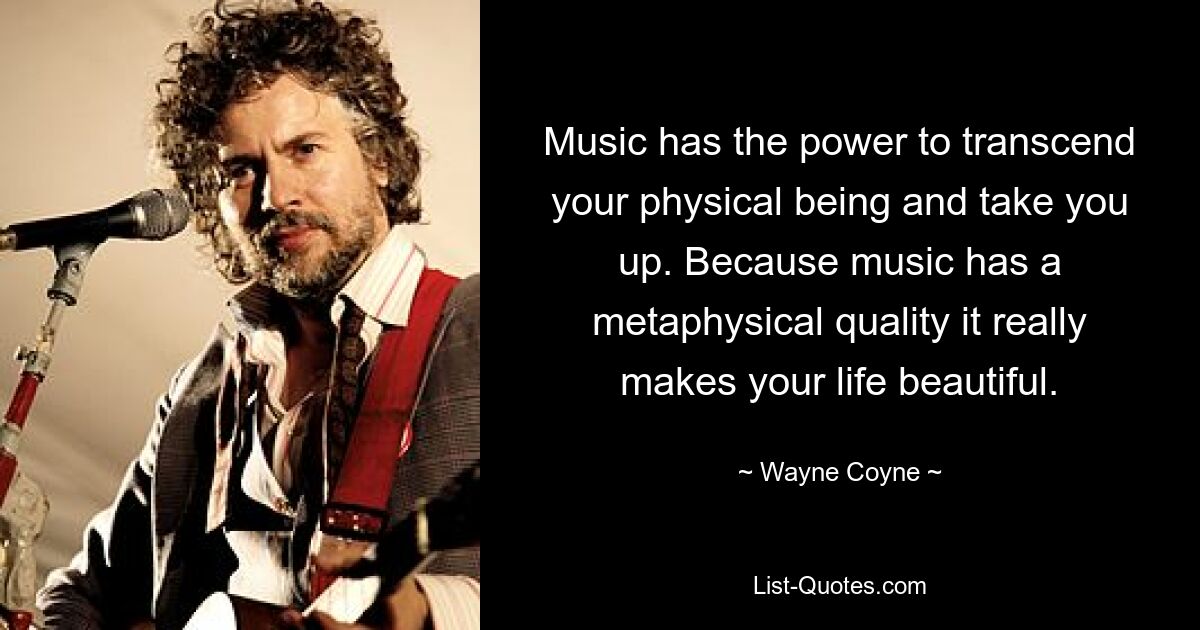 Music has the power to transcend your physical being and take you up. Because music has a metaphysical quality it really makes your life beautiful. — © Wayne Coyne