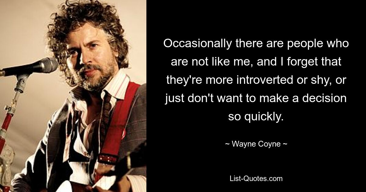 Occasionally there are people who are not like me, and I forget that they're more introverted or shy, or just don't want to make a decision so quickly. — © Wayne Coyne