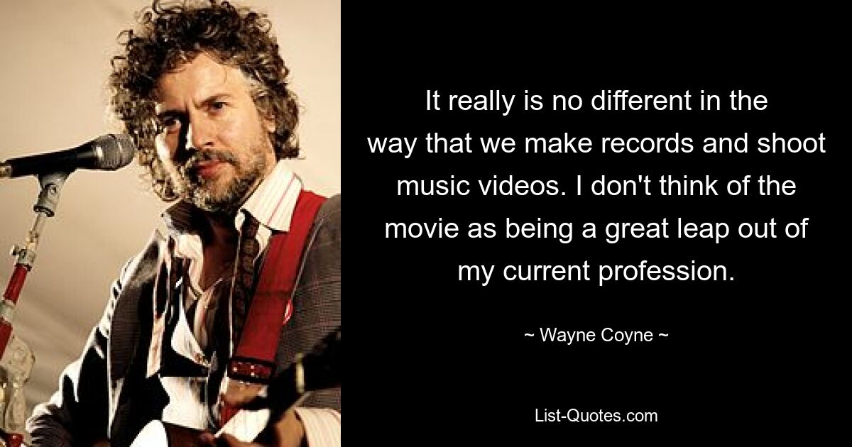 It really is no different in the way that we make records and shoot music videos. I don't think of the movie as being a great leap out of my current profession. — © Wayne Coyne