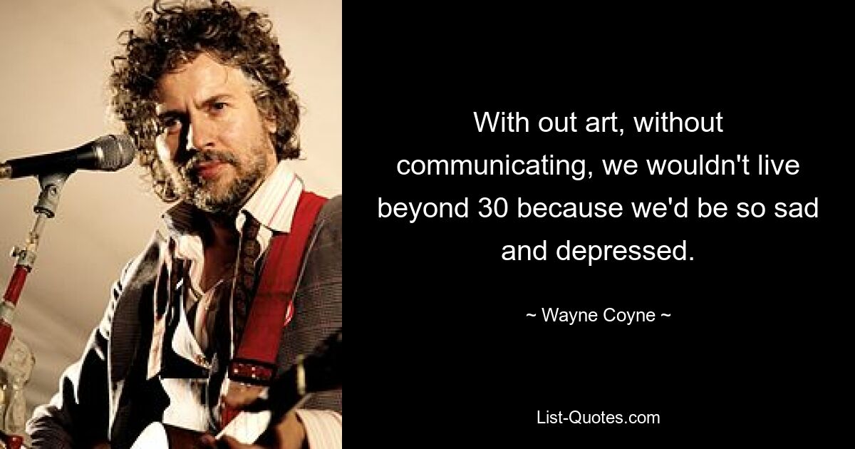 With out art, without communicating, we wouldn't live beyond 30 because we'd be so sad and depressed. — © Wayne Coyne