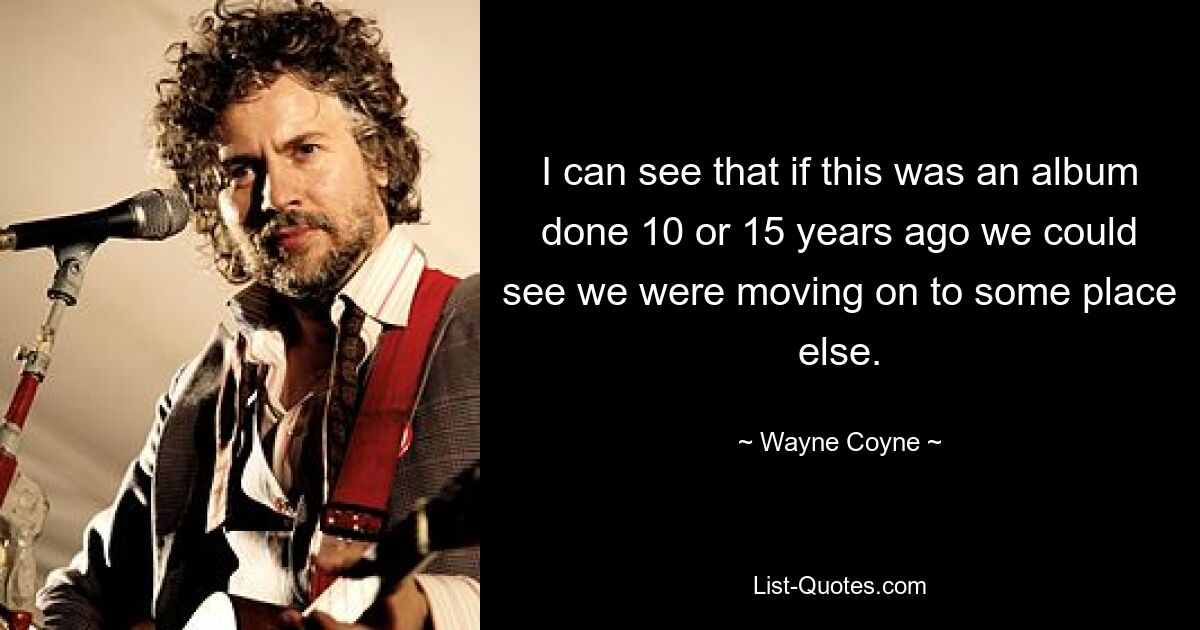 I can see that if this was an album done 10 or 15 years ago we could see we were moving on to some place else. — © Wayne Coyne