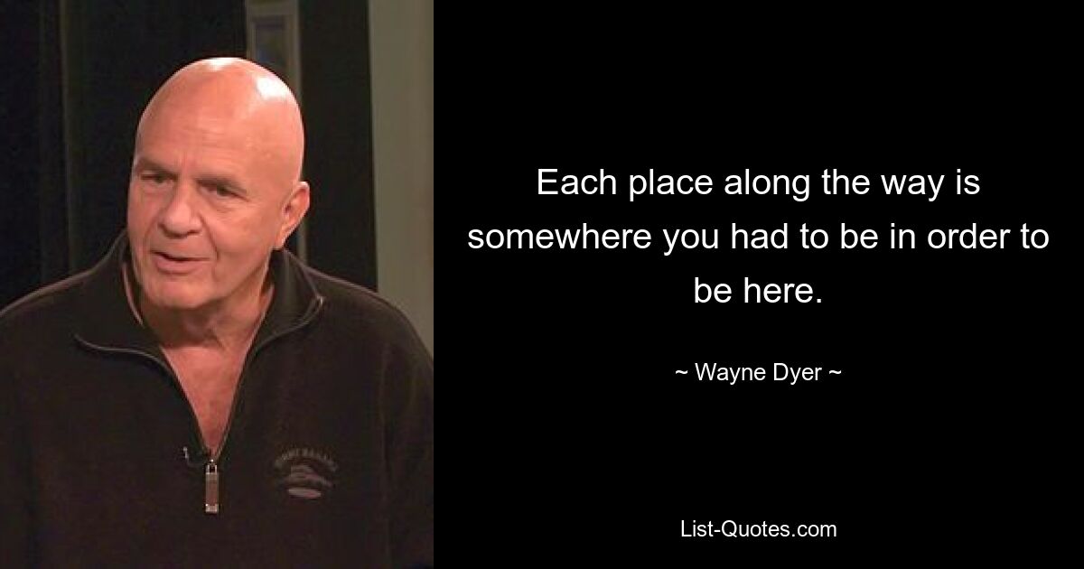 Each place along the way is somewhere you had to be in order to be here. — © Wayne Dyer