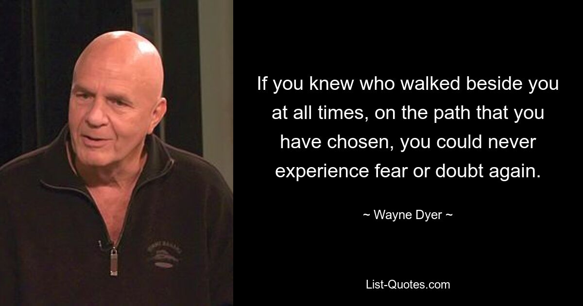 If you knew who walked beside you at all times, on the path that you have chosen, you could never experience fear or doubt again. — © Wayne Dyer