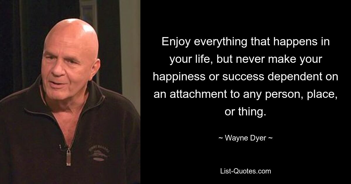 Enjoy everything that happens in your life, but never make your happiness or success dependent on an attachment to any person, place, or thing. — © Wayne Dyer