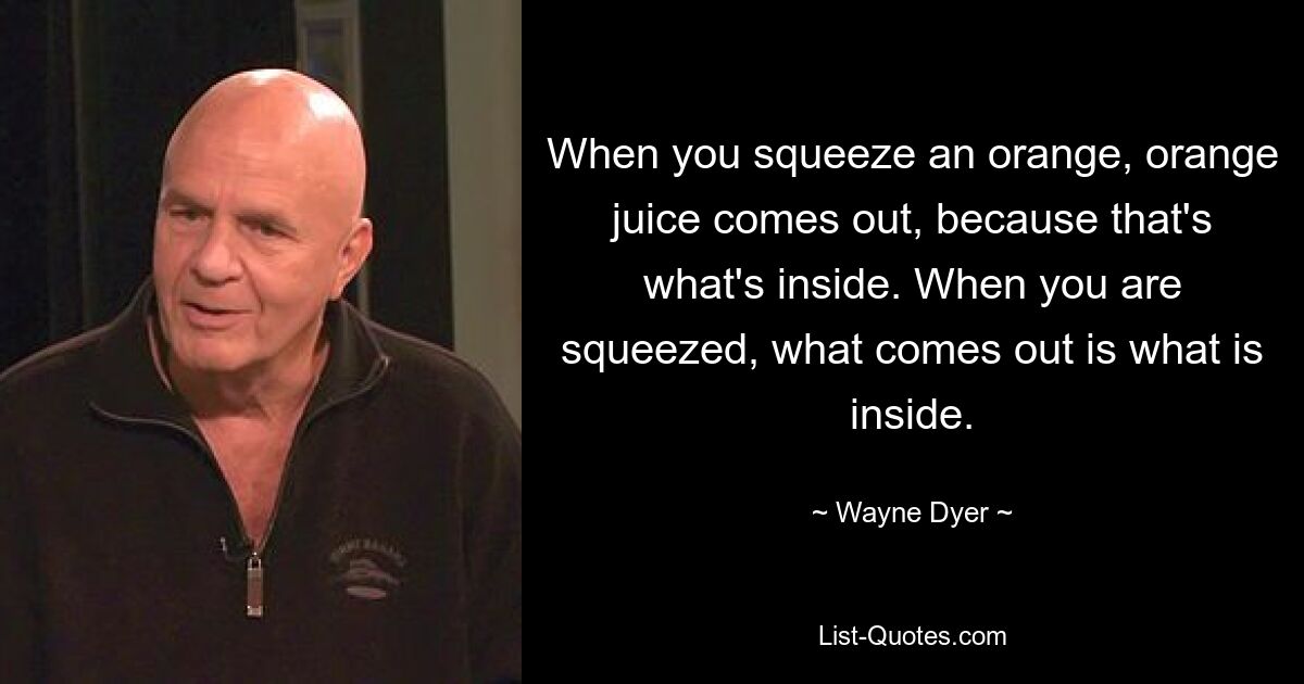 When you squeeze an orange, orange juice comes out, because that's what's inside. When you are squeezed, what comes out is what is inside. — © Wayne Dyer