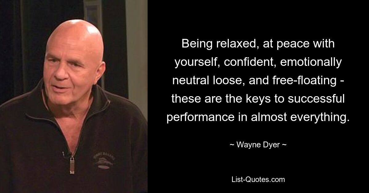 Being relaxed, at peace with yourself, confident, emotionally neutral loose, and free-floating - these are the keys to successful performance in almost everything. — © Wayne Dyer