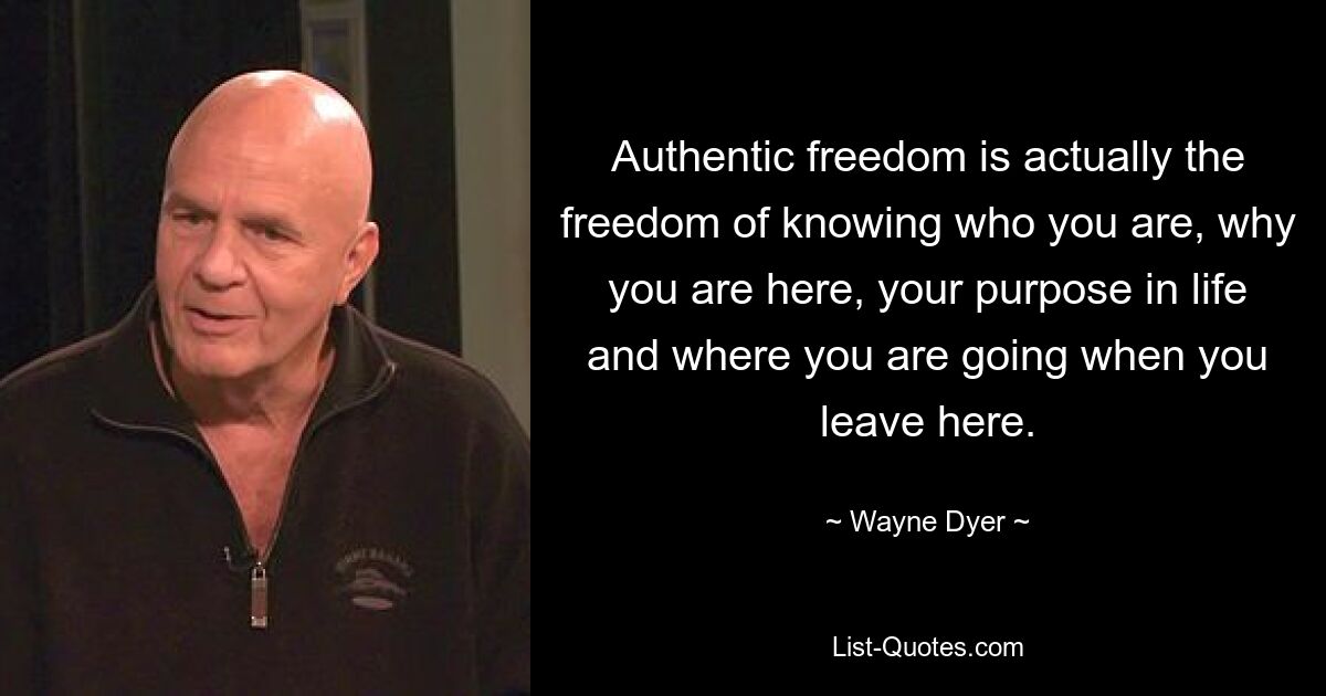 Authentic freedom is actually the freedom of knowing who you are, why you are here, your purpose in life and where you are going when you leave here. — © Wayne Dyer