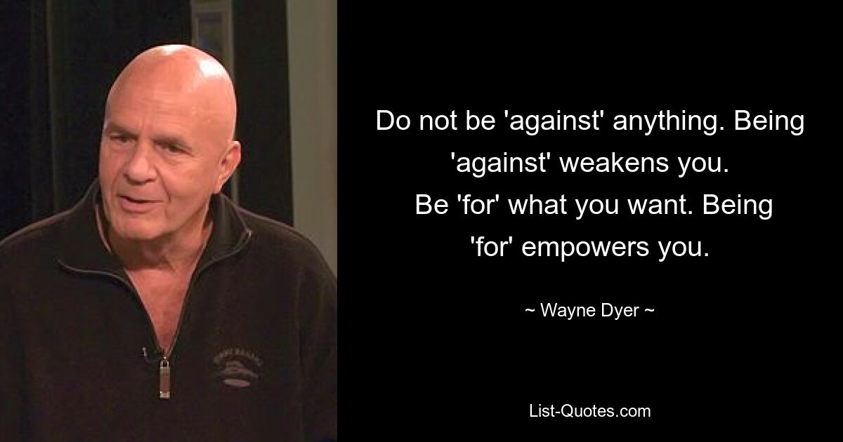 Do not be 'against' anything. Being 'against' weakens you.
 Be 'for' what you want. Being 'for' empowers you. — © Wayne Dyer