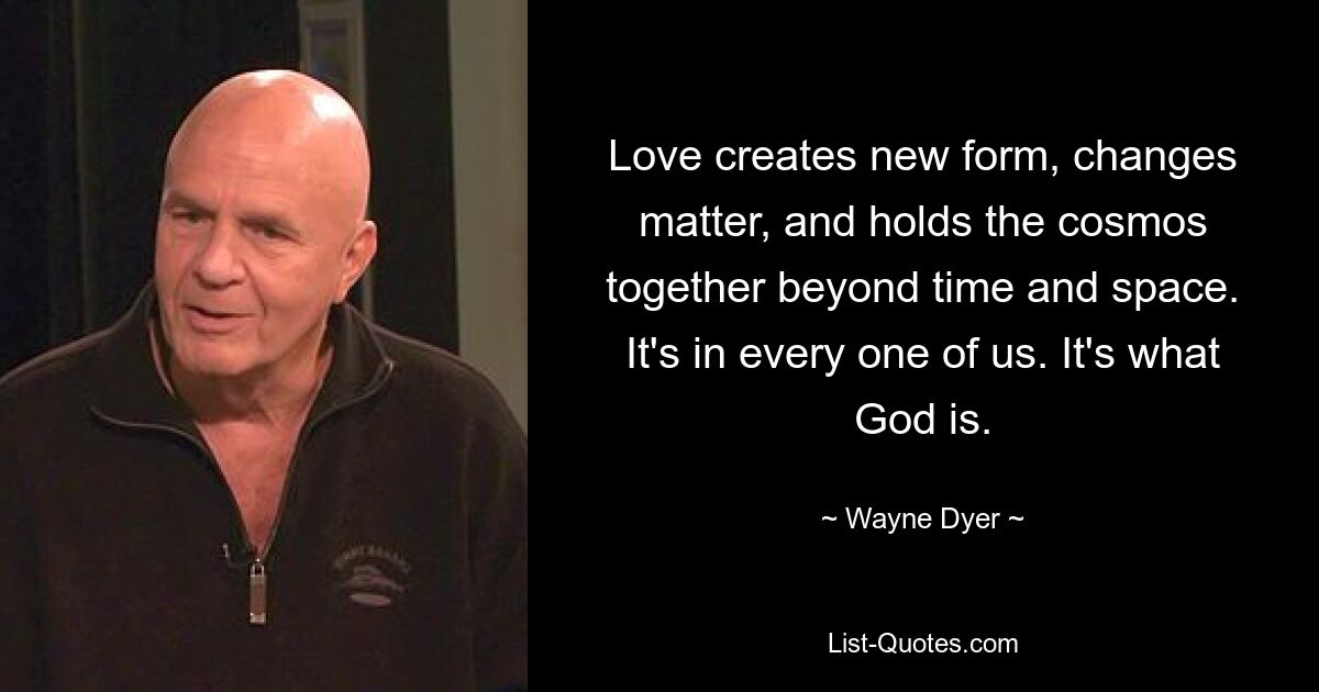 Love creates new form, changes matter, and holds the cosmos together beyond time and space. It's in every one of us. It's what God is. — © Wayne Dyer