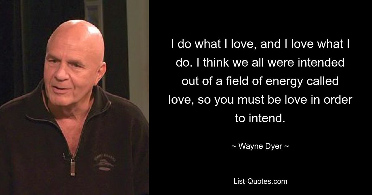 I do what I love, and I love what I do. I think we all were intended out of a field of energy called love, so you must be love in order to intend. — © Wayne Dyer