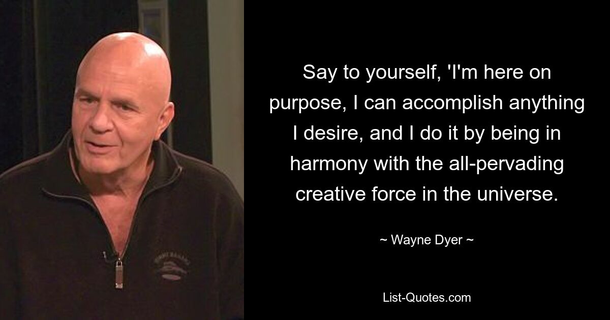 Say to yourself, 'I'm here on purpose, I can accomplish anything I desire, and I do it by being in harmony with the all-pervading creative force in the universe. — © Wayne Dyer