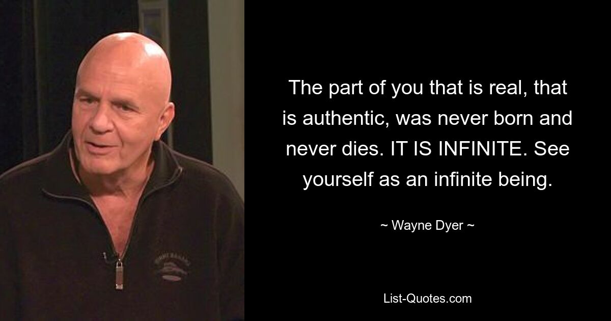 The part of you that is real, that is authentic, was never born and never dies. IT IS INFINITE. See yourself as an infinite being. — © Wayne Dyer