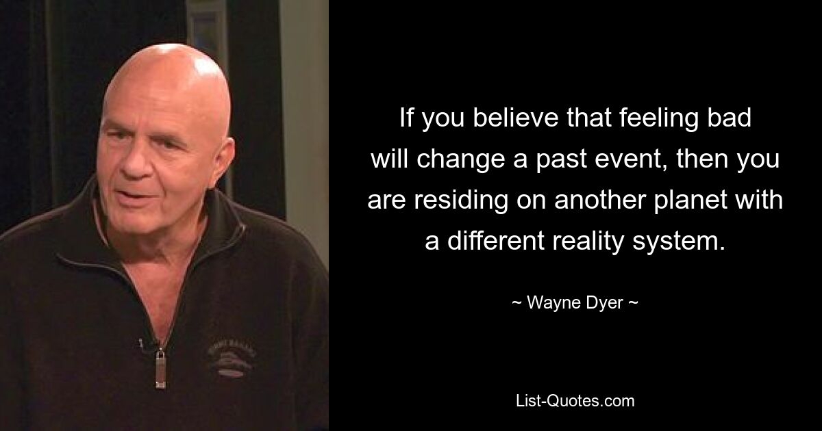 If you believe that feeling bad will change a past event, then you are residing on another planet with a different reality system. — © Wayne Dyer