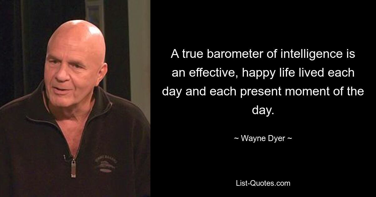 A true barometer of intelligence is an effective, happy life lived each day and each present moment of the day. — © Wayne Dyer