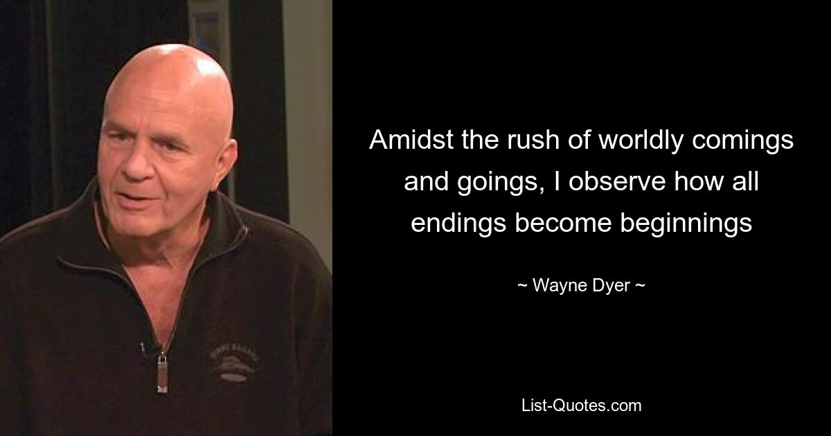 Amidst the rush of worldly comings and goings, I observe how all endings become beginnings — © Wayne Dyer