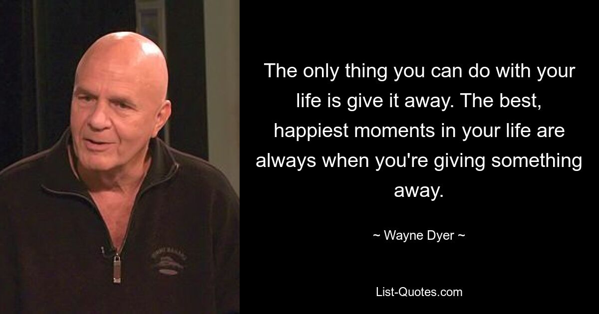 The only thing you can do with your life is give it away. The best, happiest moments in your life are always when you're giving something away. — © Wayne Dyer