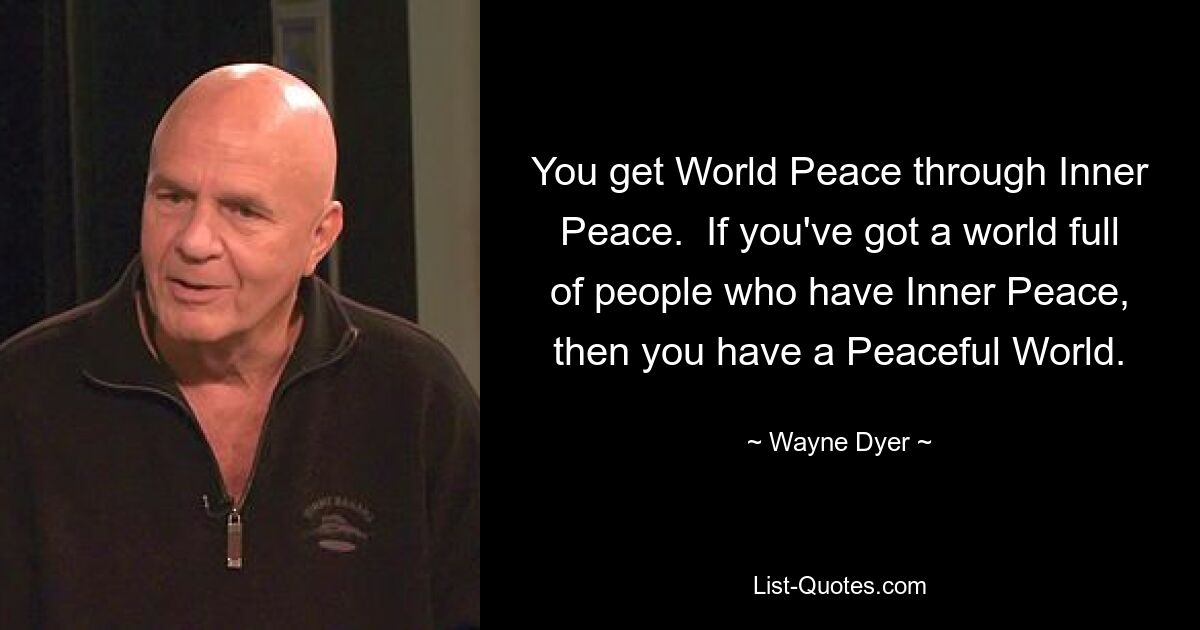 You get World Peace through Inner Peace.  If you've got a world full of people who have Inner Peace, then you have a Peaceful World. — © Wayne Dyer