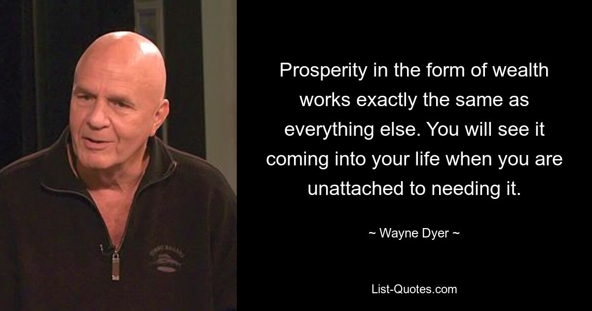 Prosperity in the form of wealth works exactly the same as everything else. You will see it coming into your life when you are unattached to needing it. — © Wayne Dyer