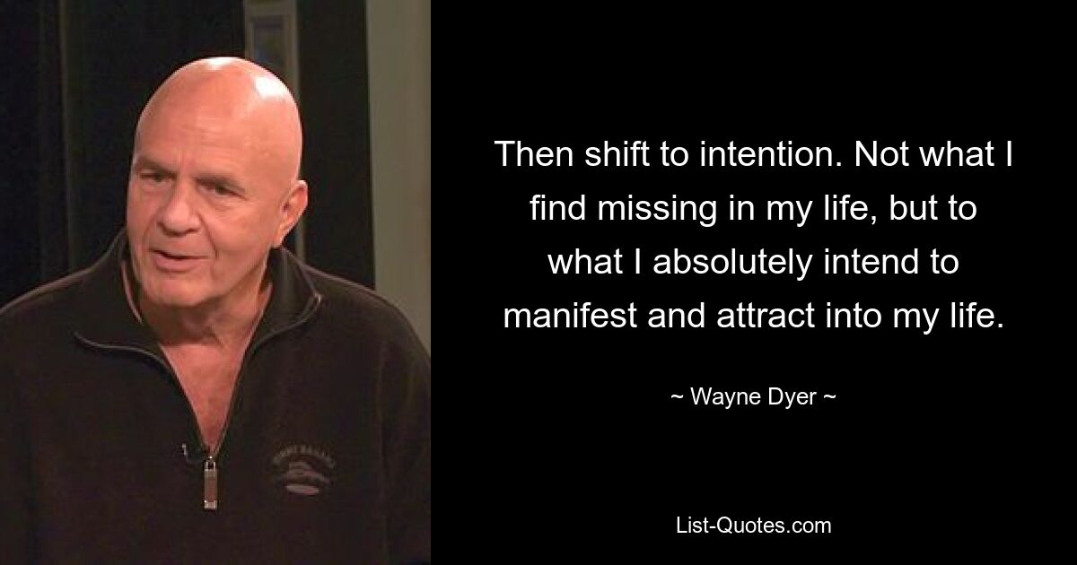 Then shift to intention. Not what I find missing in my life, but to what I absolutely intend to manifest and attract into my life. — © Wayne Dyer