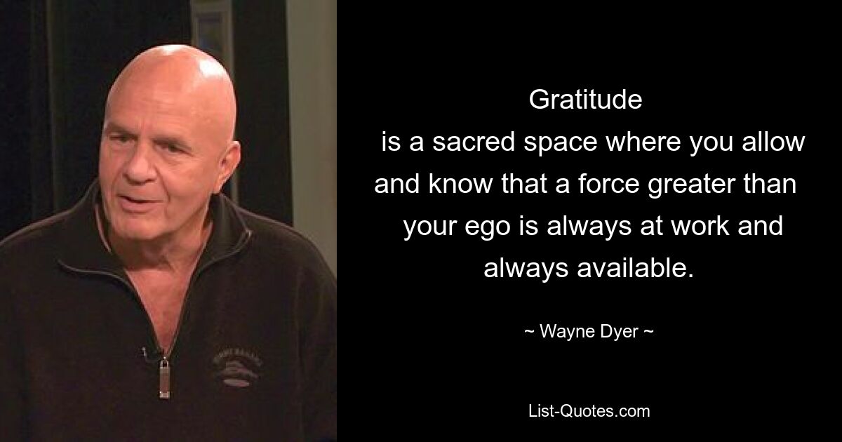 Gratitude 
 is a sacred space where you allow and know that a force greater than 
 your ego is always at work and always available. — © Wayne Dyer