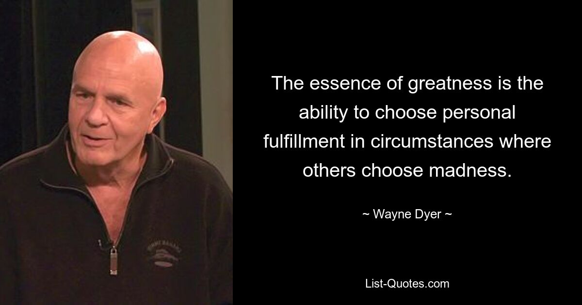 The essence of greatness is the ability to choose personal fulfillment in circumstances where others choose madness. — © Wayne Dyer