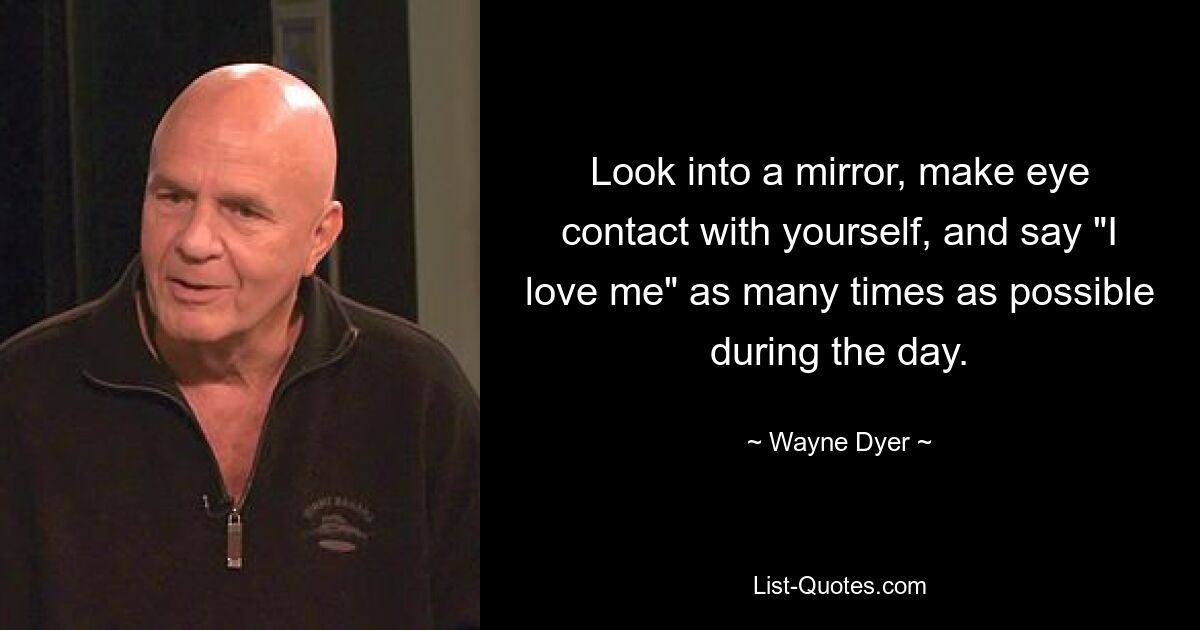 Look into a mirror, make eye contact with yourself, and say "I love me" as many times as possible during the day. — © Wayne Dyer