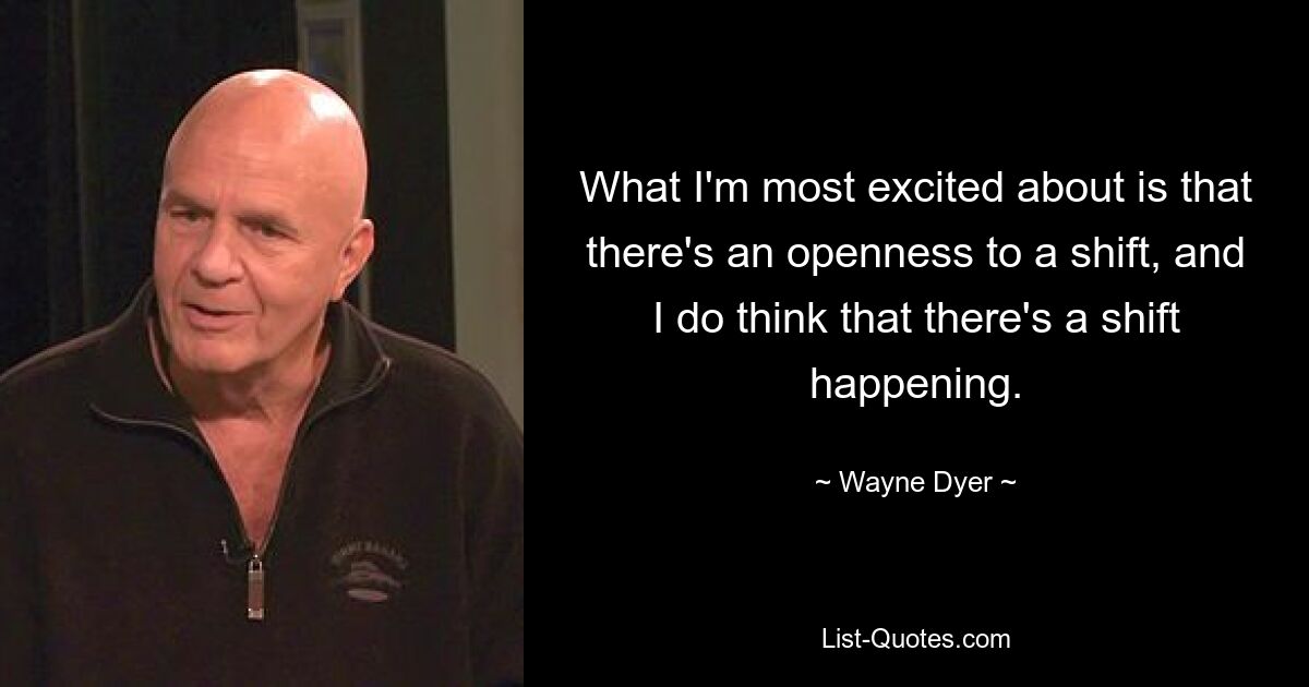 What I'm most excited about is that there's an openness to a shift, and I do think that there's a shift happening. — © Wayne Dyer