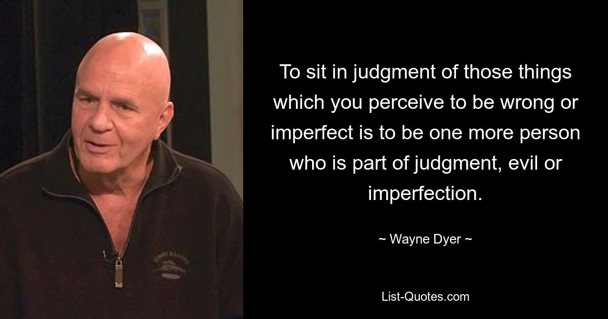 To sit in judgment of those things which you perceive to be wrong or imperfect is to be one more person who is part of judgment, evil or imperfection. — © Wayne Dyer