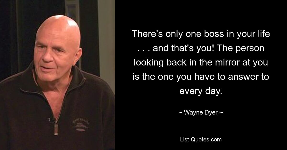 There's only one boss in your life . . . and that's you! The person looking back in the mirror at you is the one you have to answer to every day. — © Wayne Dyer