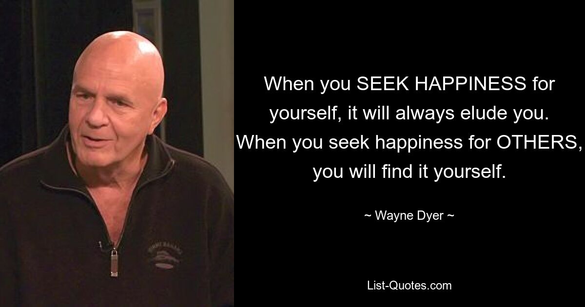 When you SEEK HAPPINESS for yourself, it will always elude you. When you seek happiness for OTHERS, you will find it yourself. — © Wayne Dyer