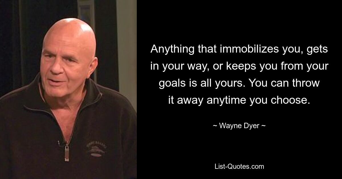 Anything that immobilizes you, gets in your way, or keeps you from your goals is all yours. You can throw it away anytime you choose. — © Wayne Dyer