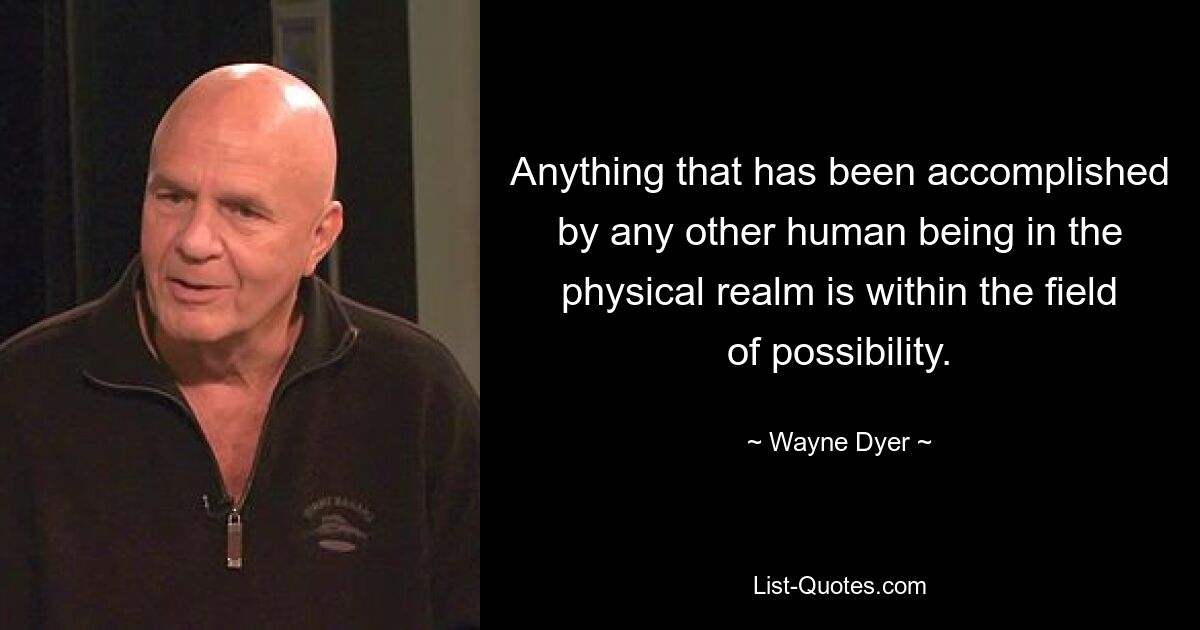 Anything that has been accomplished by any other human being in the physical realm is within the field of possibility. — © Wayne Dyer