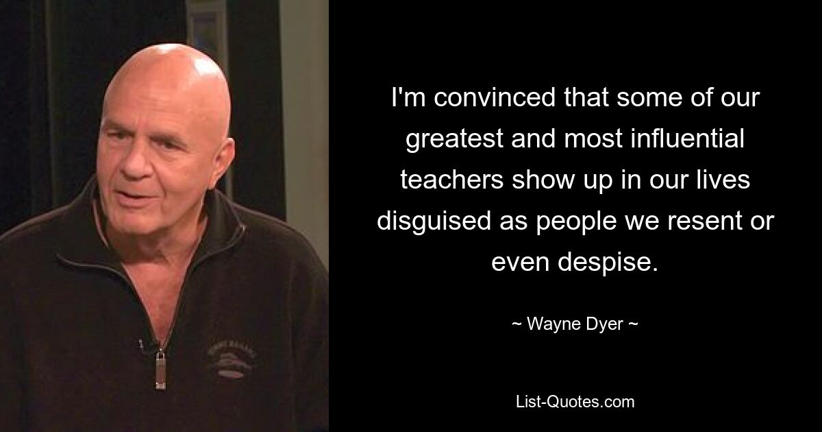 I'm convinced that some of our greatest and most influential teachers show up in our lives disguised as people we resent or even despise. — © Wayne Dyer