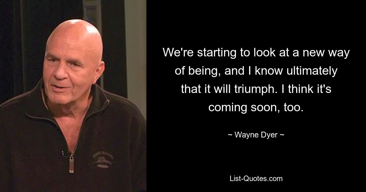 We're starting to look at a new way of being, and I know ultimately that it will triumph. I think it's coming soon, too. — © Wayne Dyer