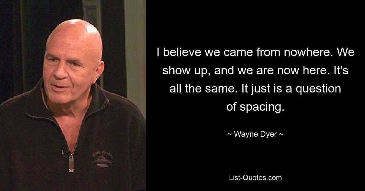 I believe we came from nowhere. We show up, and we are now here. It's all the same. It just is a question of spacing. — © Wayne Dyer