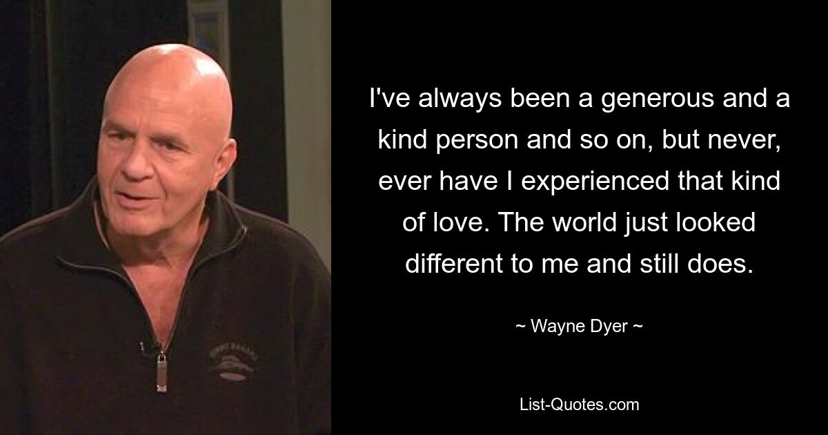 I've always been a generous and a kind person and so on, but never, ever have I experienced that kind of love. The world just looked different to me and still does. — © Wayne Dyer