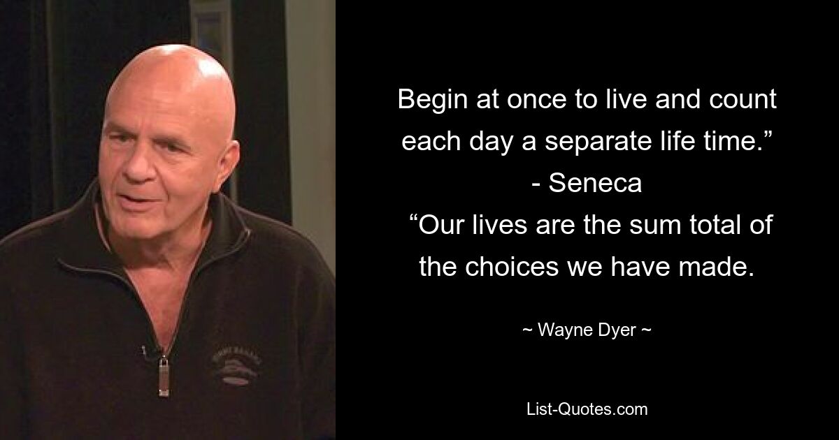 Begin at once to live and count each day a separate life time.”
- Seneca
 “Our lives are the sum total of the choices we have made. — © Wayne Dyer