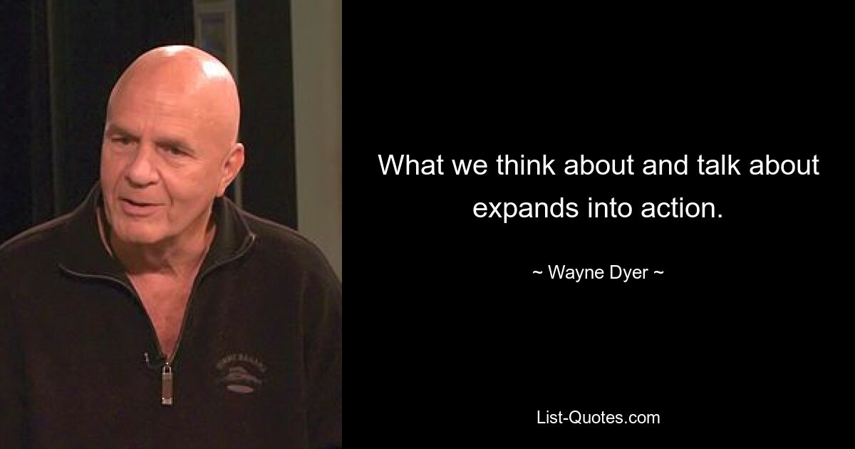 What we think about and talk about expands into action. — © Wayne Dyer