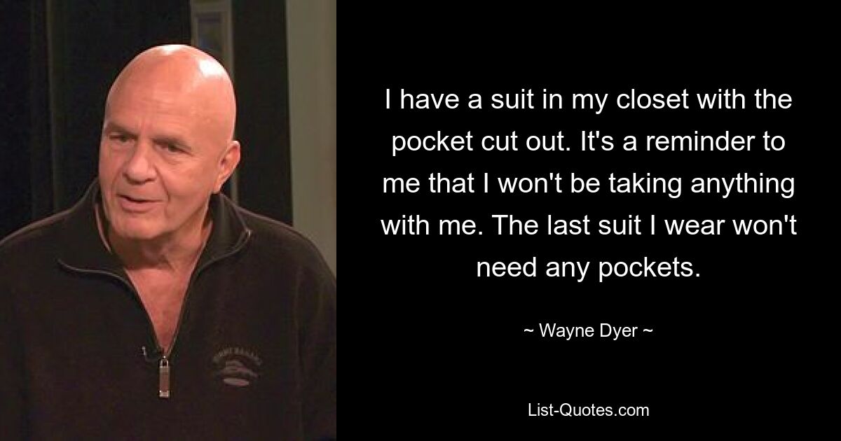 I have a suit in my closet with the pocket cut out. It's a reminder to me that I won't be taking anything with me. The last suit I wear won't need any pockets. — © Wayne Dyer