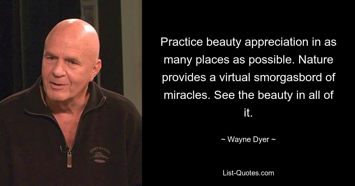 Practice beauty appreciation in as many places as possible. Nature provides a virtual smorgasbord of miracles. See the beauty in all of it. — © Wayne Dyer