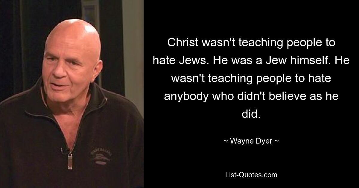 Christ wasn't teaching people to hate Jews. He was a Jew himself. He wasn't teaching people to hate anybody who didn't believe as he did. — © Wayne Dyer