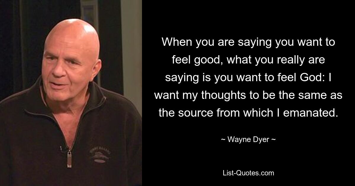 When you are saying you want to feel good, what you really are saying is you want to feel God: I want my thoughts to be the same as the source from which I emanated. — © Wayne Dyer