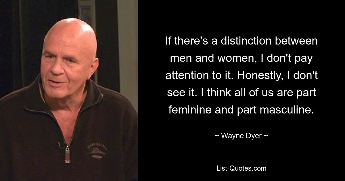 If there's a distinction between men and women, I don't pay attention to it. Honestly, I don't see it. I think all of us are part feminine and part masculine. — © Wayne Dyer