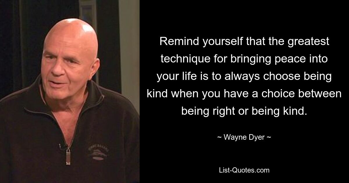 Remind yourself that the greatest technique for bringing peace into your life is to always choose being kind when you have a choice between being right or being kind. — © Wayne Dyer