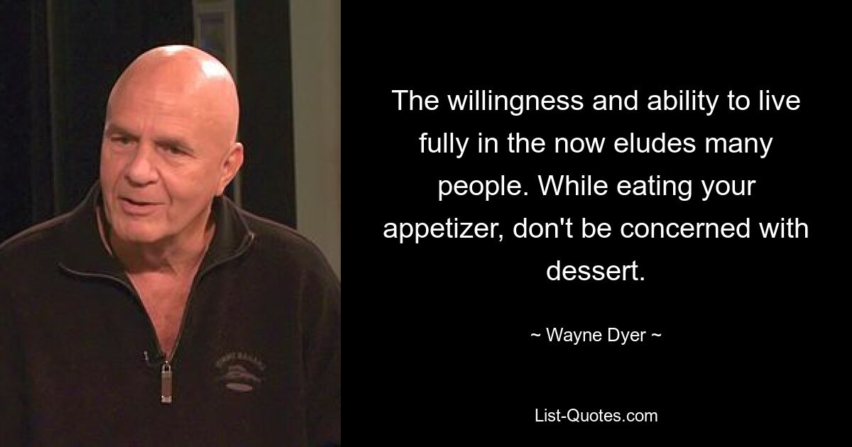 The willingness and ability to live fully in the now eludes many people. While eating your appetizer, don't be concerned with dessert. — © Wayne Dyer